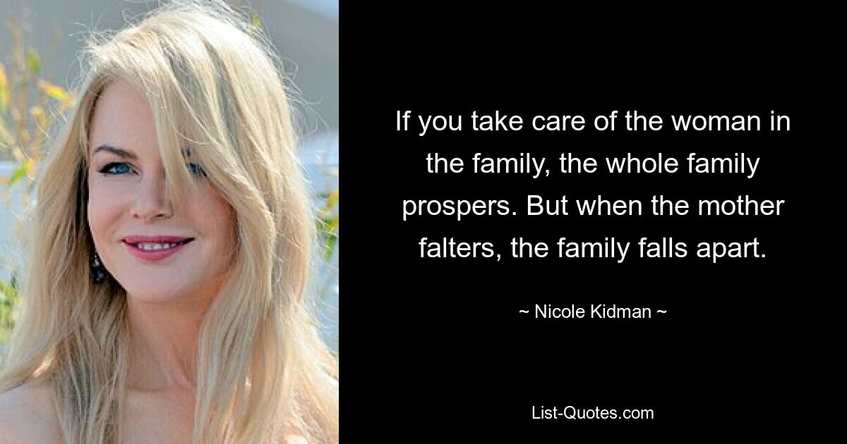 If you take care of the woman in the family, the whole family prospers. But when the mother falters, the family falls apart. — © Nicole Kidman