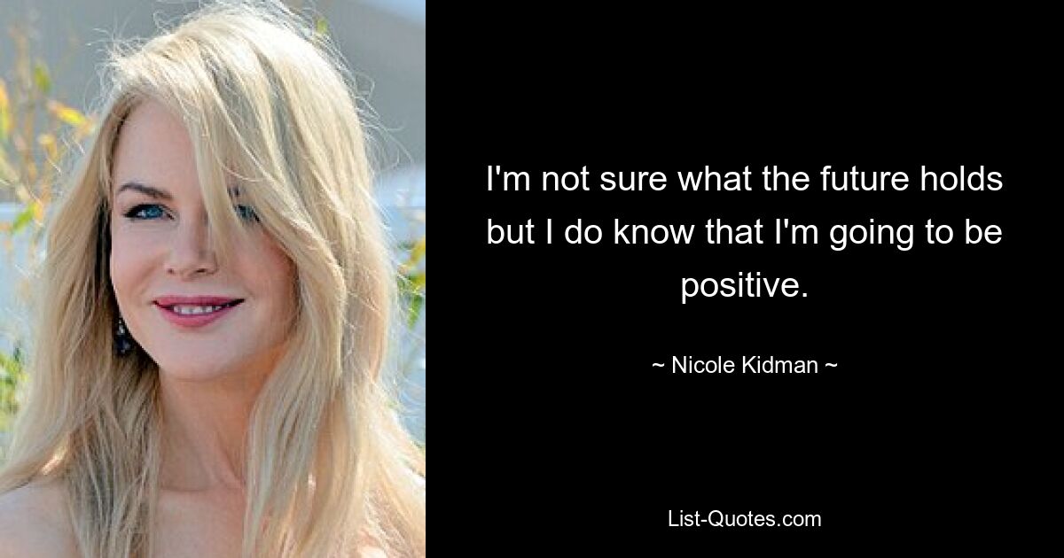 I'm not sure what the future holds but I do know that I'm going to be positive. — © Nicole Kidman