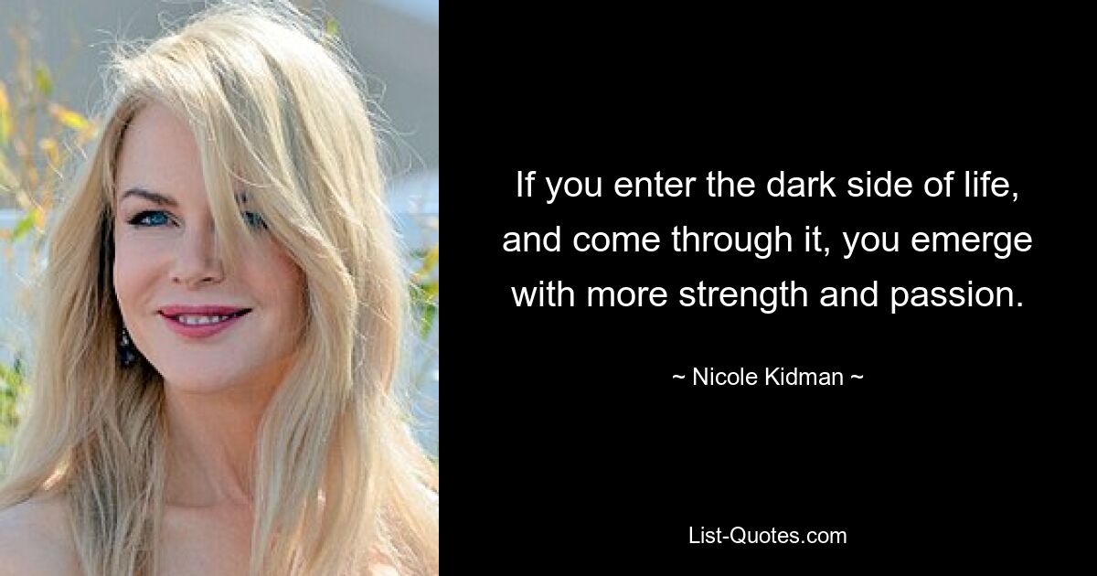 If you enter the dark side of life, and come through it, you emerge with more strength and passion. — © Nicole Kidman