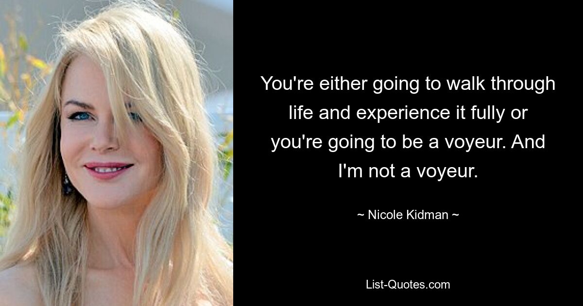 You're either going to walk through life and experience it fully or you're going to be a voyeur. And I'm not a voyeur. — © Nicole Kidman