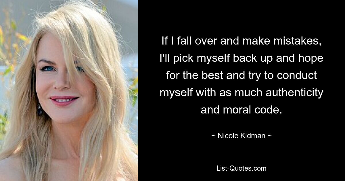 If I fall over and make mistakes, I'll pick myself back up and hope for the best and try to conduct myself with as much authenticity and moral code. — © Nicole Kidman