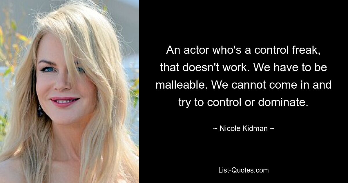 An actor who's a control freak, that doesn't work. We have to be malleable. We cannot come in and try to control or dominate. — © Nicole Kidman