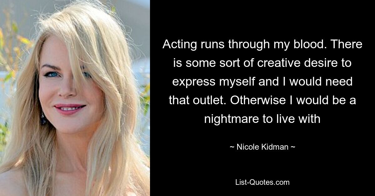 Acting runs through my blood. There is some sort of creative desire to express myself and I would need that outlet. Otherwise I would be a nightmare to live with — © Nicole Kidman