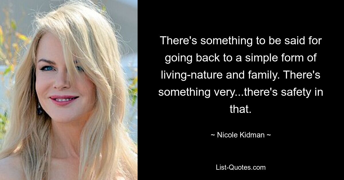 There's something to be said for going back to a simple form of living-nature and family. There's something very...there's safety in that. — © Nicole Kidman