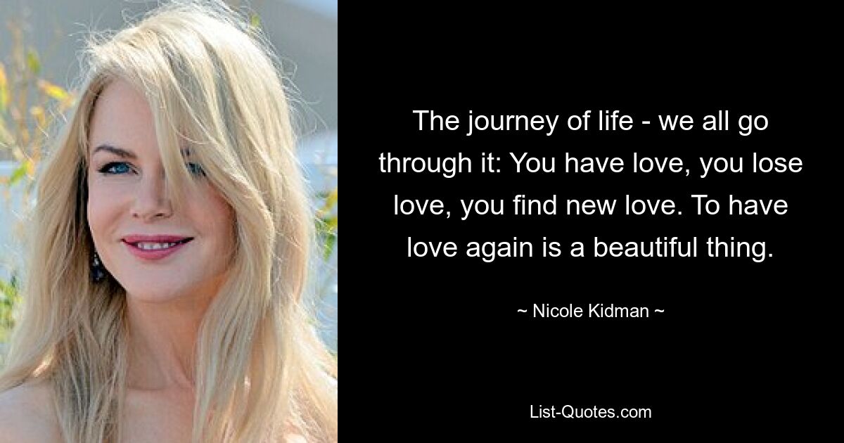 The journey of life - we all go through it: You have love, you lose love, you find new love. To have love again is a beautiful thing. — © Nicole Kidman