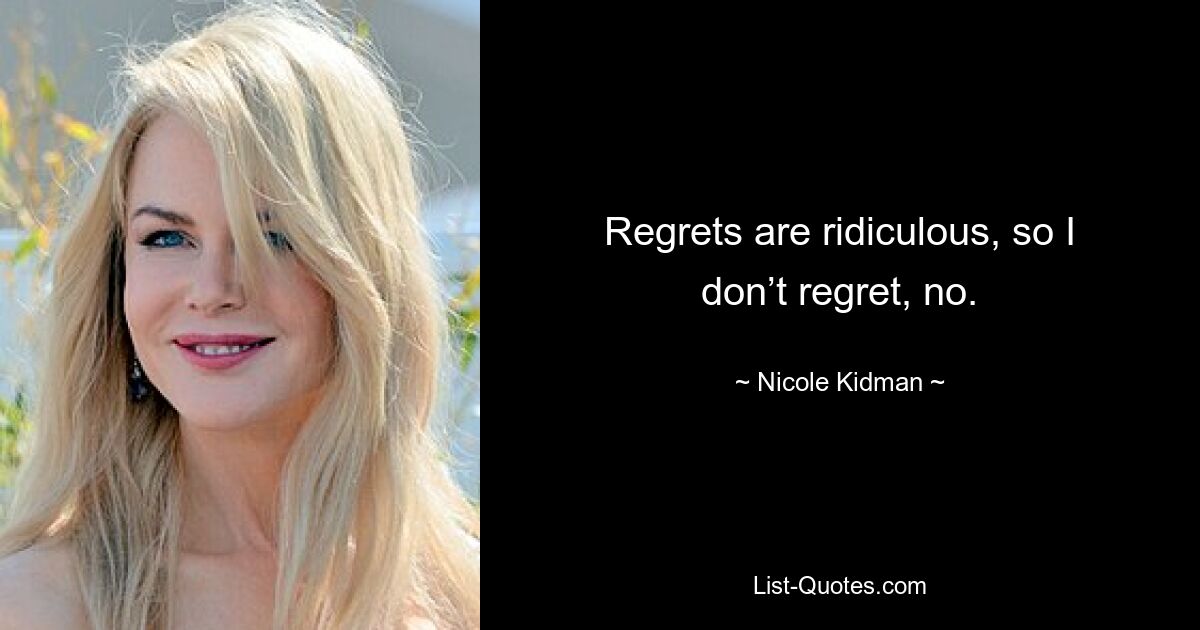 Regrets are ridiculous, so I don’t regret, no. — © Nicole Kidman