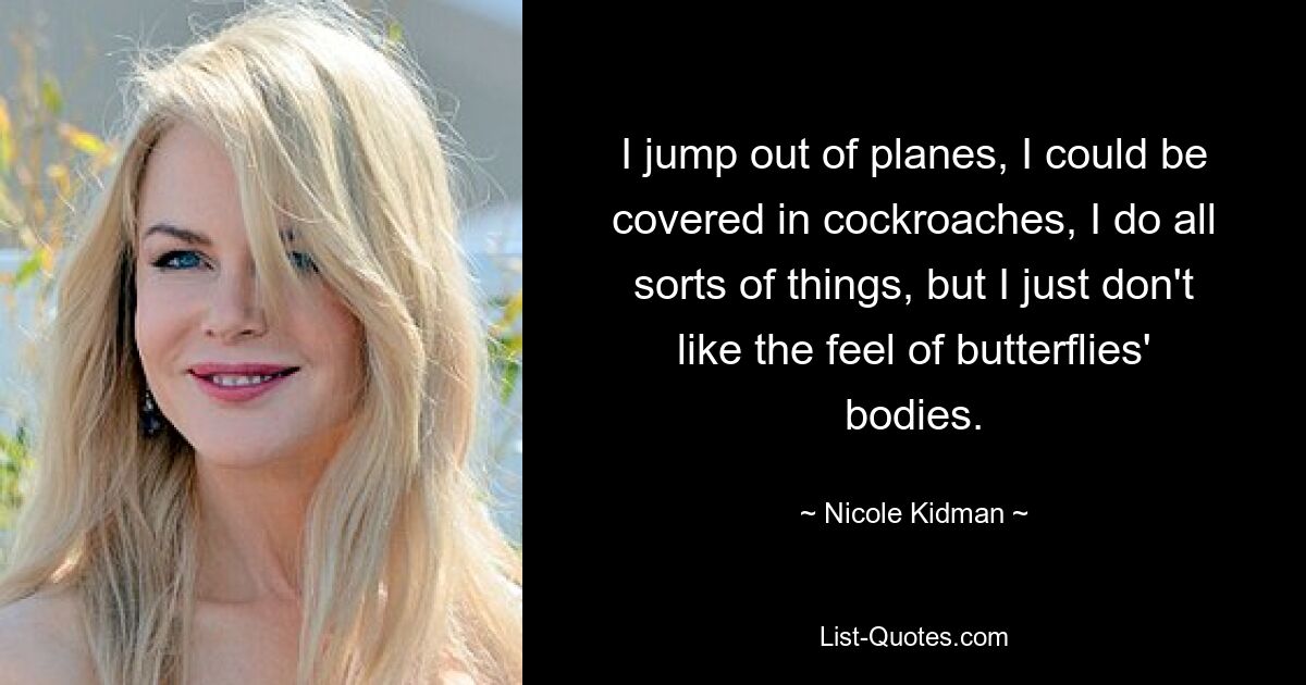 I jump out of planes, I could be covered in cockroaches, I do all sorts of things, but I just don't like the feel of butterflies' bodies. — © Nicole Kidman