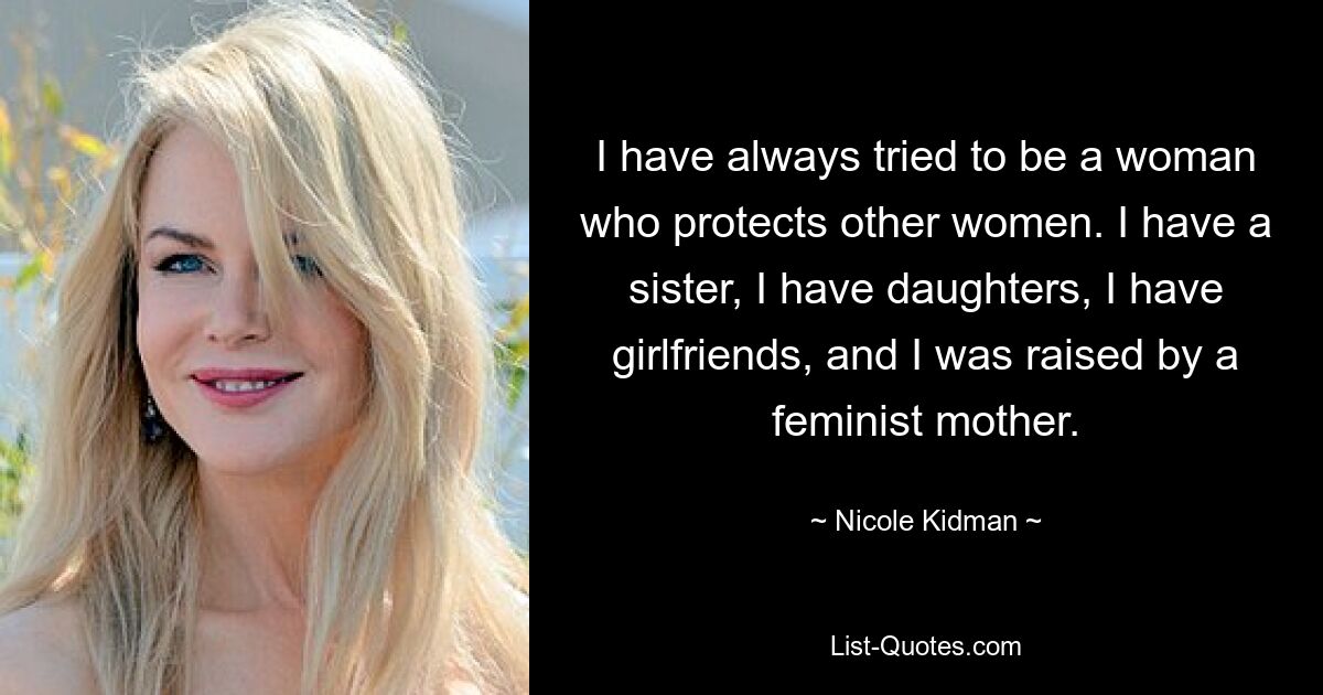 I have always tried to be a woman who protects other women. I have a sister, I have daughters, I have girlfriends, and I was raised by a feminist mother. — © Nicole Kidman