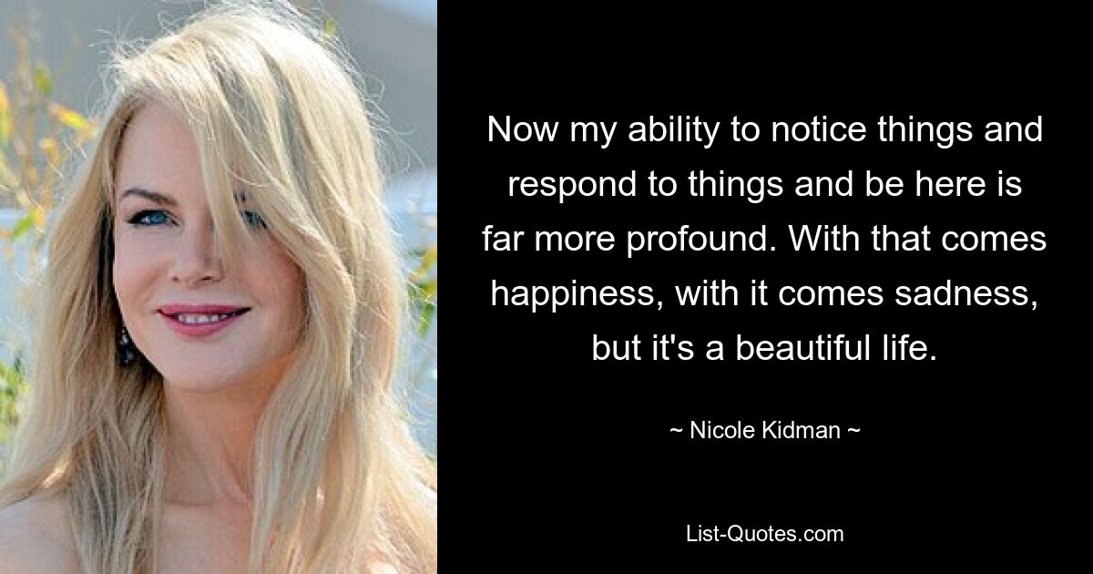 Now my ability to notice things and respond to things and be here is far more profound. With that comes happiness, with it comes sadness, but it's a beautiful life. — © Nicole Kidman