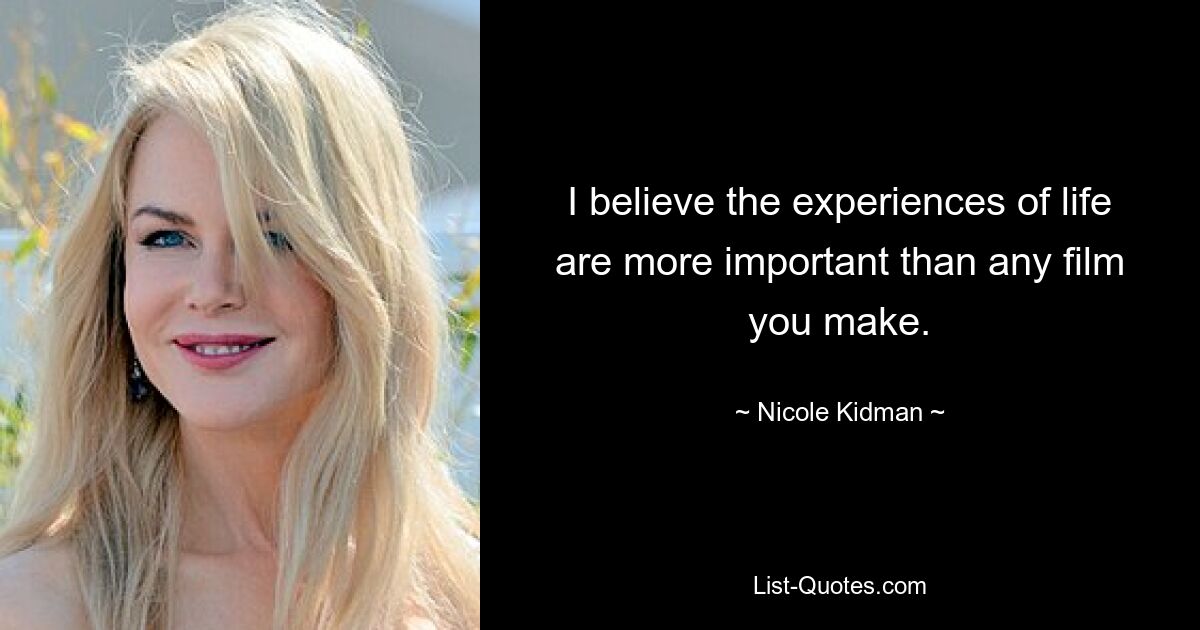 I believe the experiences of life are more important than any film you make. — © Nicole Kidman