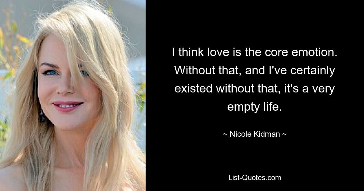 I think love is the core emotion. Without that, and I've certainly existed without that, it's a very empty life. — © Nicole Kidman