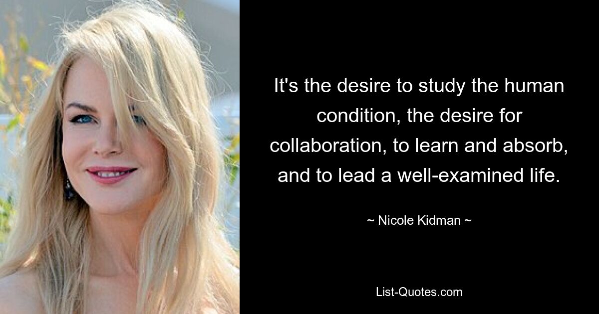 It's the desire to study the human condition, the desire for collaboration, to learn and absorb, and to lead a well-examined life. — © Nicole Kidman