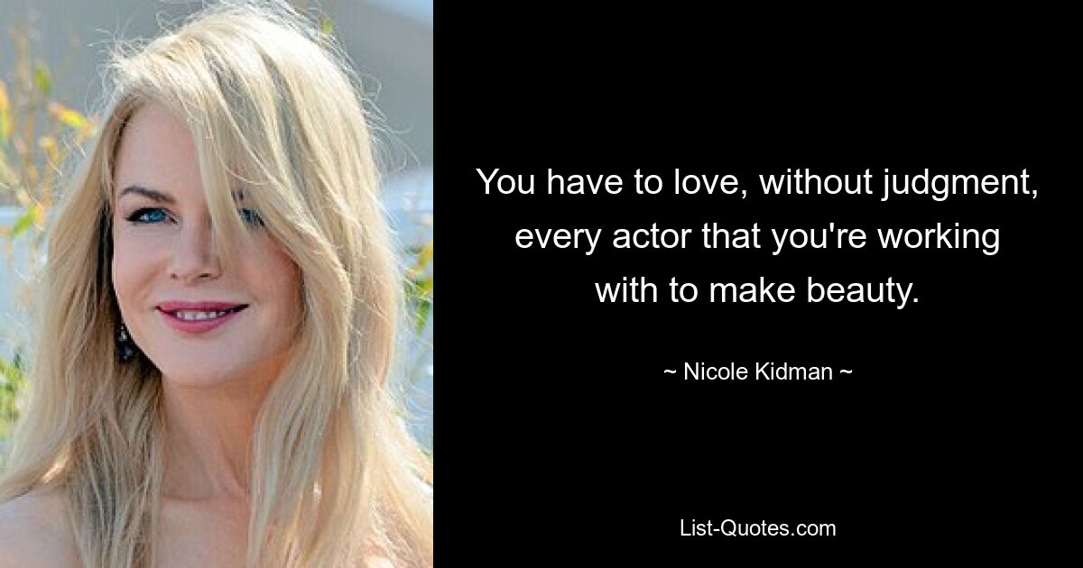 You have to love, without judgment, every actor that you're working with to make beauty. — © Nicole Kidman