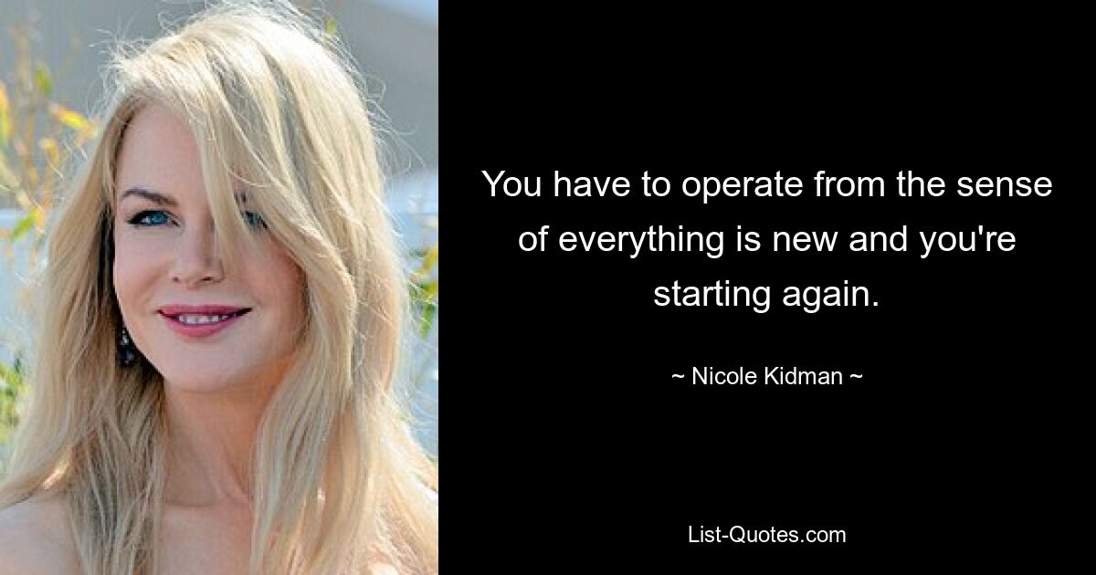 You have to operate from the sense of everything is new and you're starting again. — © Nicole Kidman