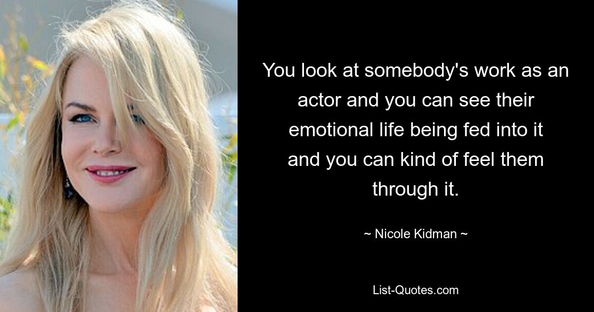 You look at somebody's work as an actor and you can see their emotional life being fed into it and you can kind of feel them through it. — © Nicole Kidman