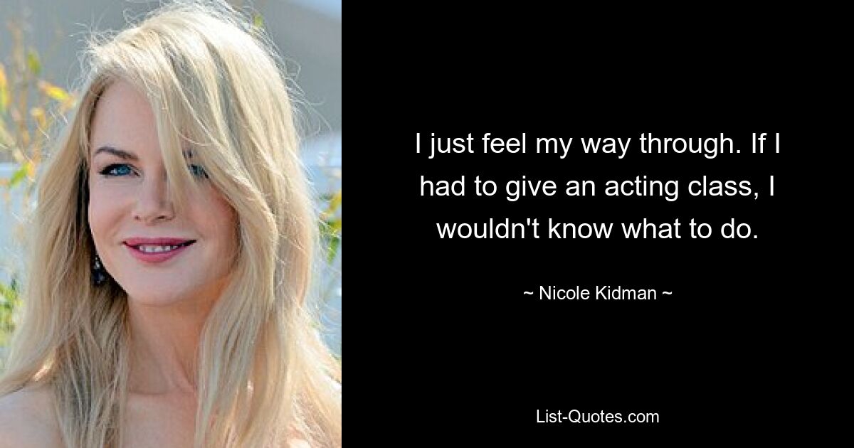 I just feel my way through. If I had to give an acting class, I wouldn't know what to do. — © Nicole Kidman