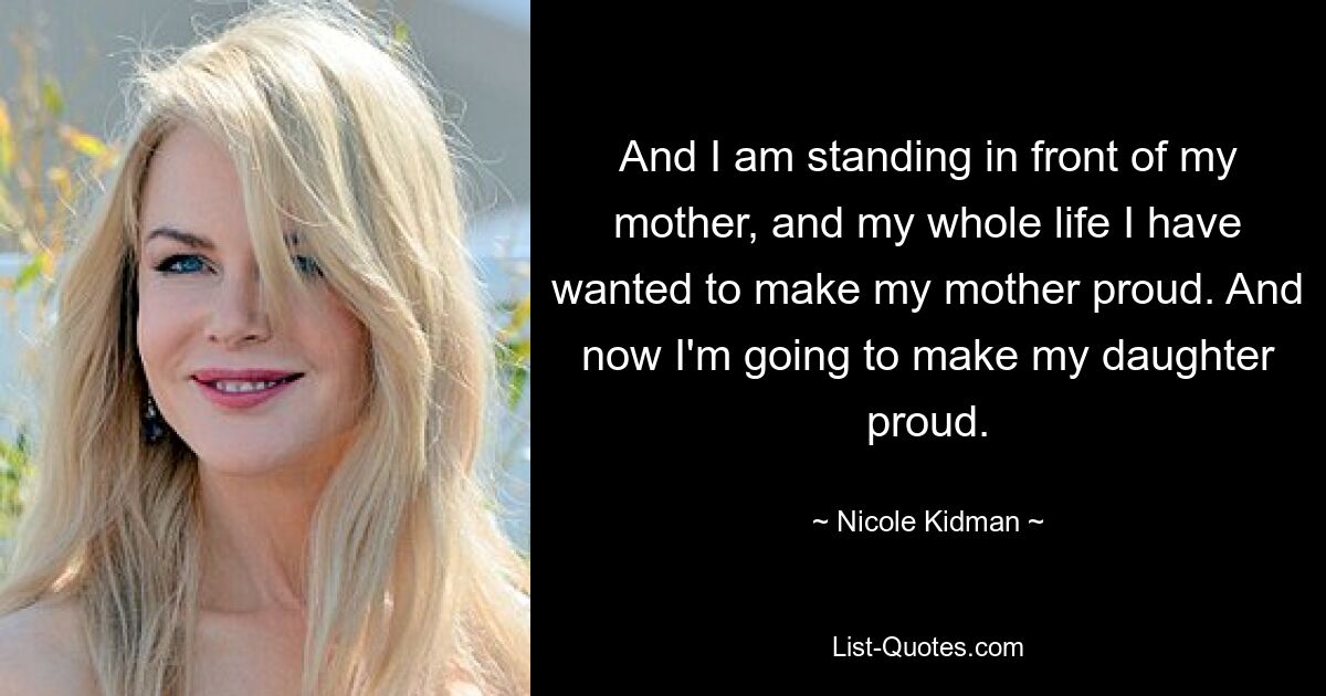 And I am standing in front of my mother, and my whole life I have wanted to make my mother proud. And now I'm going to make my daughter proud. — © Nicole Kidman