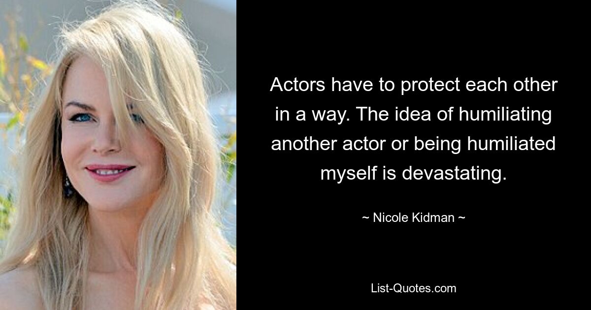 Actors have to protect each other in a way. The idea of humiliating another actor or being humiliated myself is devastating. — © Nicole Kidman