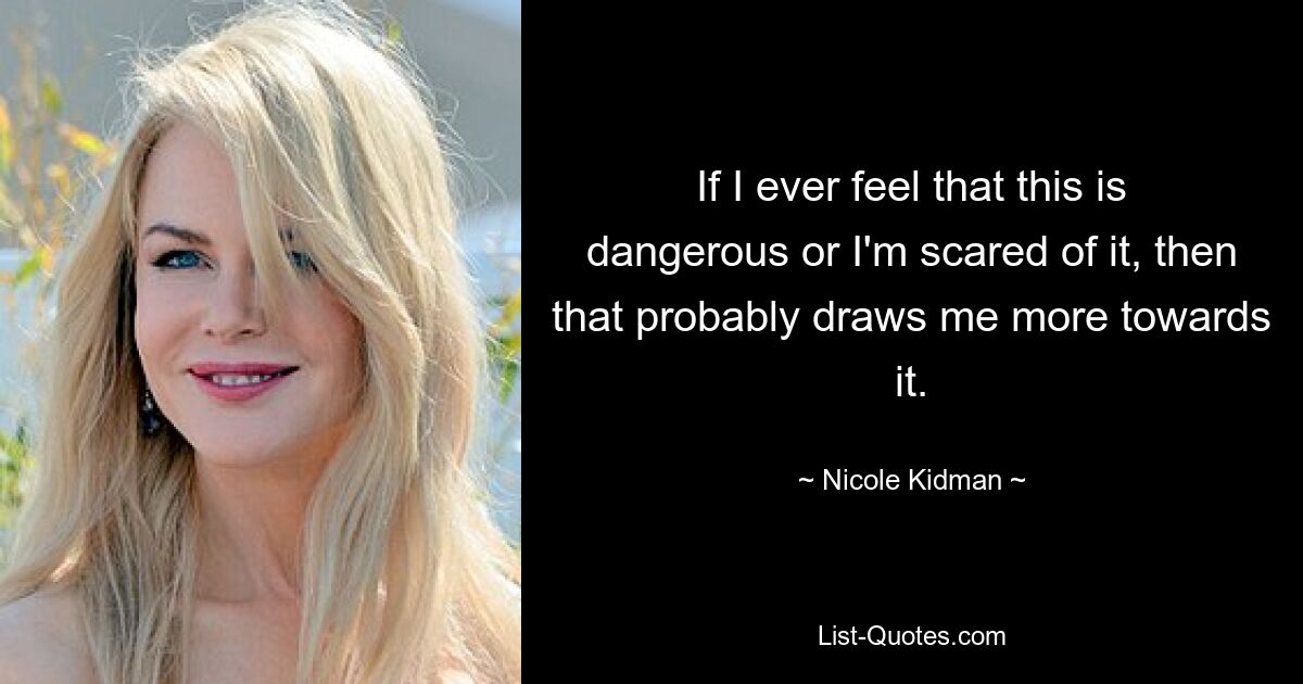 If I ever feel that this is dangerous or I'm scared of it, then that probably draws me more towards it. — © Nicole Kidman