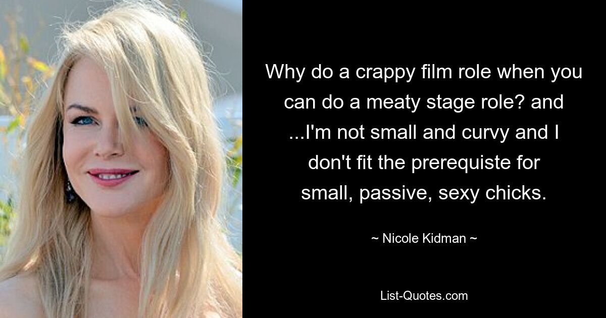 Why do a crappy film role when you can do a meaty stage role? and ...I'm not small and curvy and I don't fit the prerequiste for small, passive, sexy chicks. — © Nicole Kidman