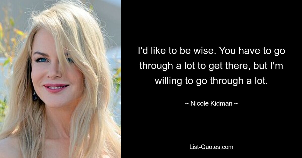 I'd like to be wise. You have to go through a lot to get there, but I'm willing to go through a lot. — © Nicole Kidman