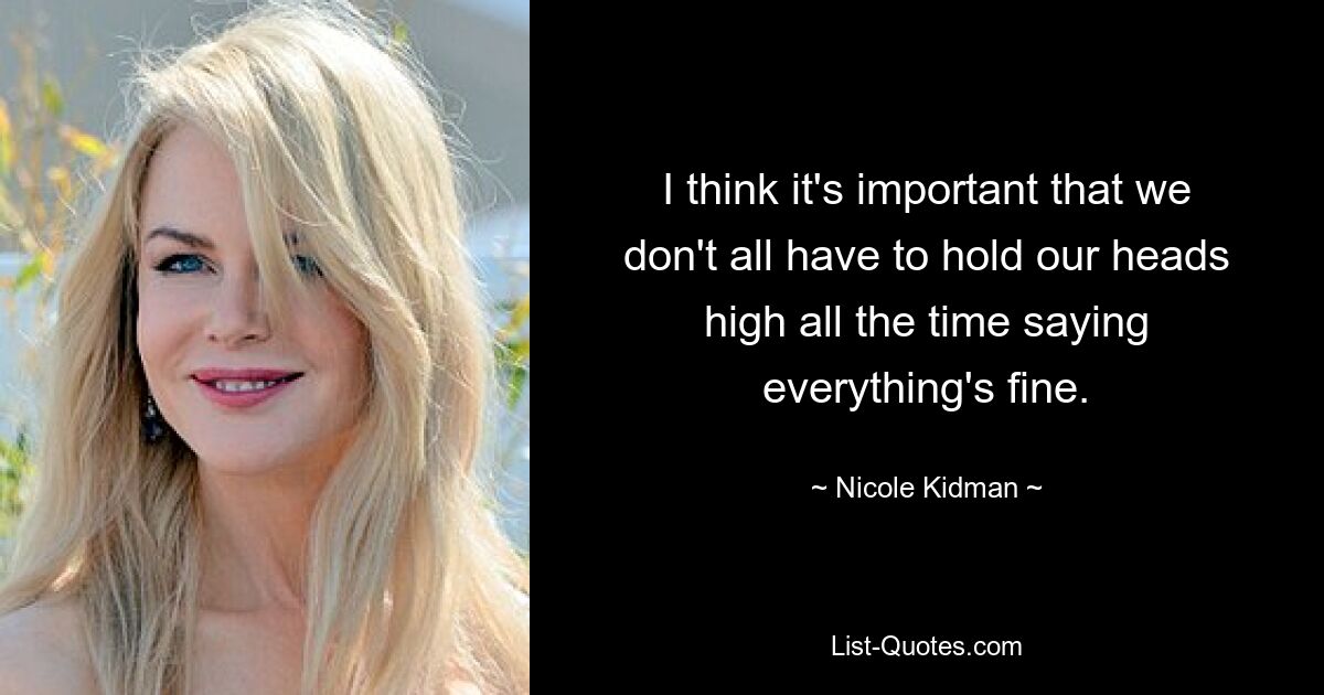 I think it's important that we don't all have to hold our heads high all the time saying everything's fine. — © Nicole Kidman