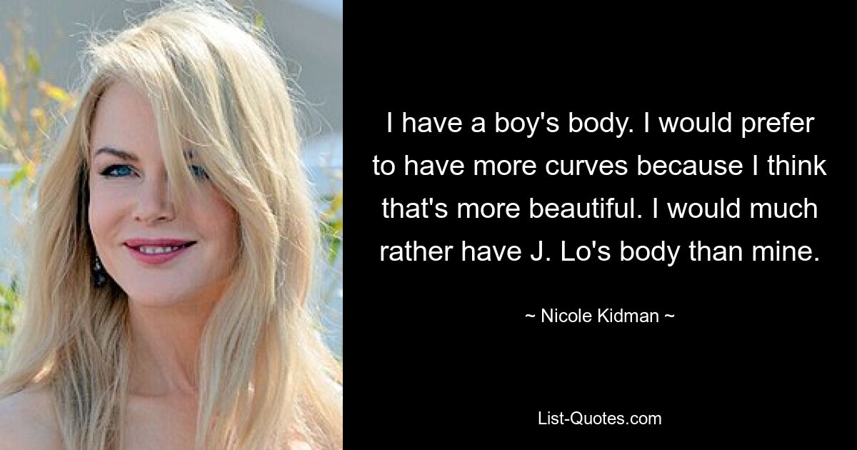 I have a boy's body. I would prefer to have more curves because I think that's more beautiful. I would much rather have J. Lo's body than mine. — © Nicole Kidman