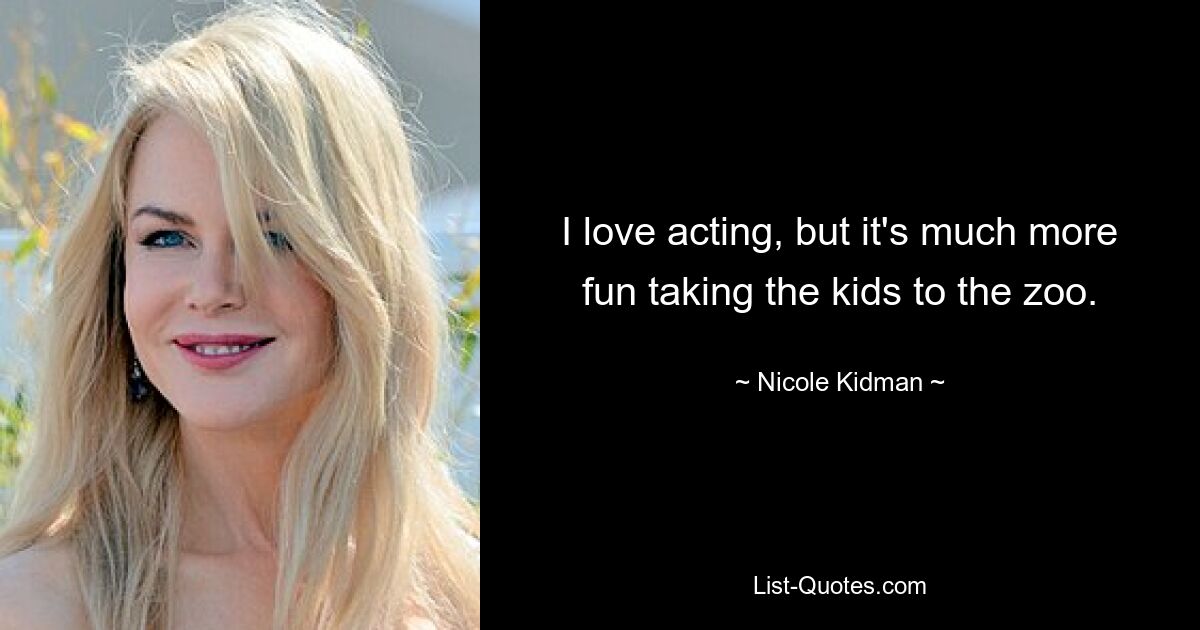 I love acting, but it's much more fun taking the kids to the zoo. — © Nicole Kidman