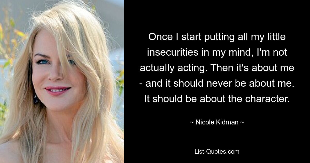 Once I start putting all my little insecurities in my mind, I'm not actually acting. Then it's about me - and it should never be about me. It should be about the character. — © Nicole Kidman