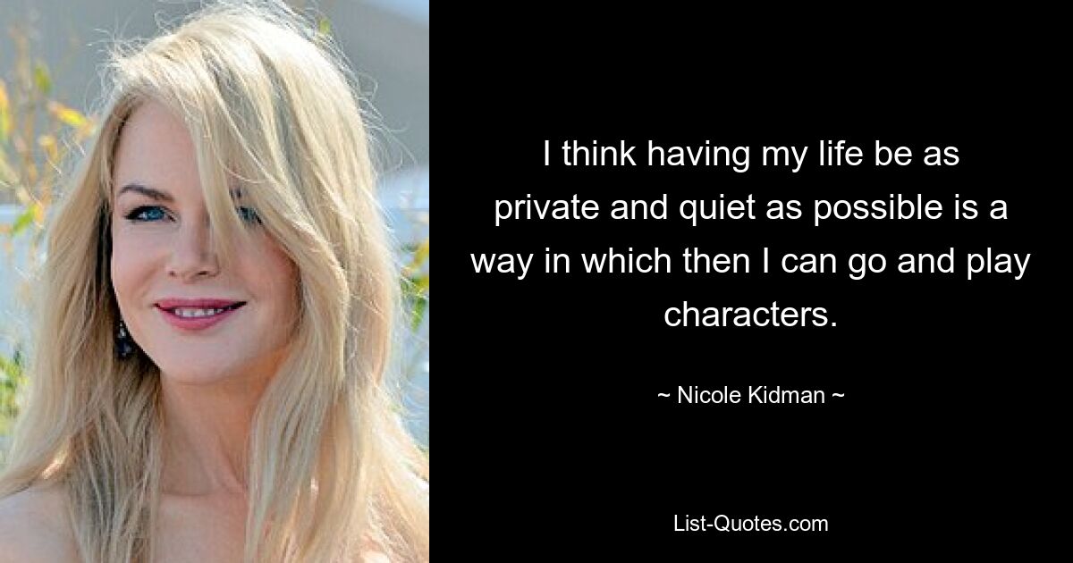 I think having my life be as private and quiet as possible is a way in which then I can go and play characters. — © Nicole Kidman