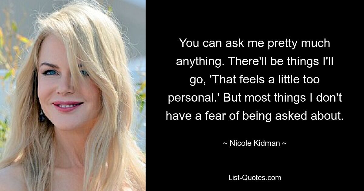 You can ask me pretty much anything. There'll be things I'll go, 'That feels a little too personal.' But most things I don't have a fear of being asked about. — © Nicole Kidman