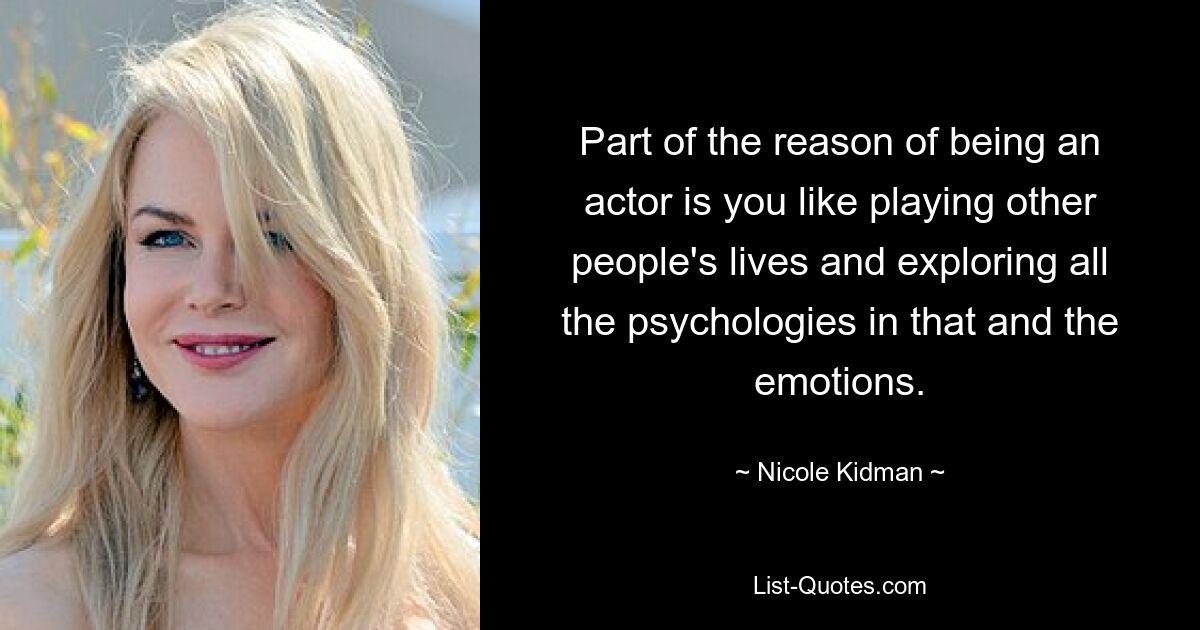 Part of the reason of being an actor is you like playing other people's lives and exploring all the psychologies in that and the emotions. — © Nicole Kidman