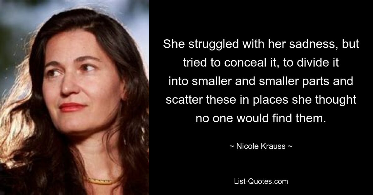 She struggled with her sadness, but tried to conceal it, to divide it into smaller and smaller parts and scatter these in places she thought no one would find them. — © Nicole Krauss