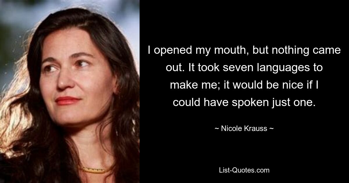 I opened my mouth, but nothing came out. It took seven languages to make me; it would be nice if I could have spoken just one. — © Nicole Krauss