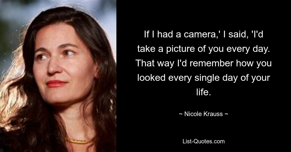 If I had a camera,' I said, 'I'd take a picture of you every day. That way I'd remember how you looked every single day of your life. — © Nicole Krauss