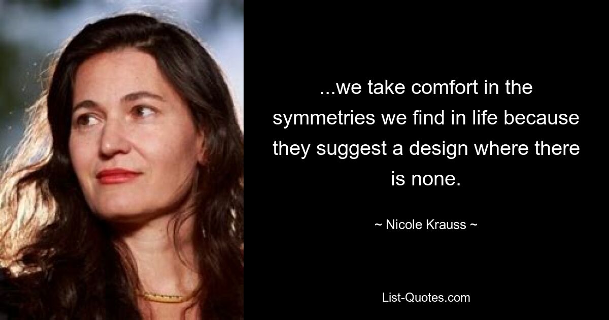 ...we take comfort in the symmetries we find in life because they suggest a design where there is none. — © Nicole Krauss