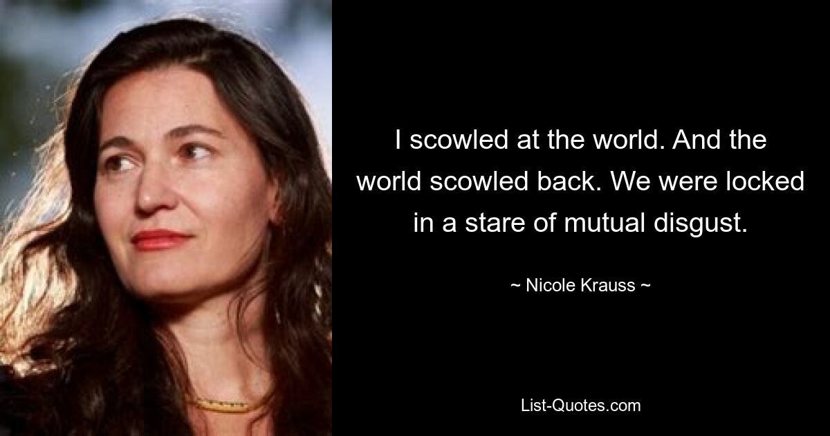 I scowled at the world. And the world scowled back. We were locked in a stare of mutual disgust. — © Nicole Krauss