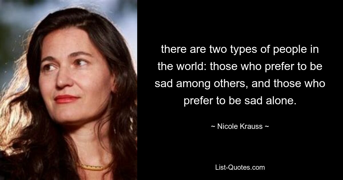 there are two types of people in the world: those who prefer to be sad among others, and those who prefer to be sad alone. — © Nicole Krauss