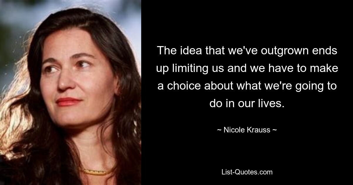 The idea that we've outgrown ends up limiting us and we have to make a choice about what we're going to do in our lives. — © Nicole Krauss