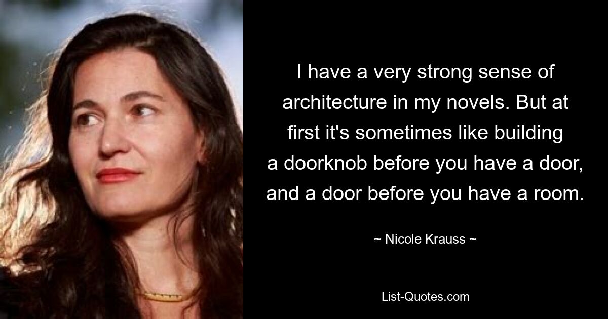 I have a very strong sense of architecture in my novels. But at first it's sometimes like building a doorknob before you have a door, and a door before you have a room. — © Nicole Krauss