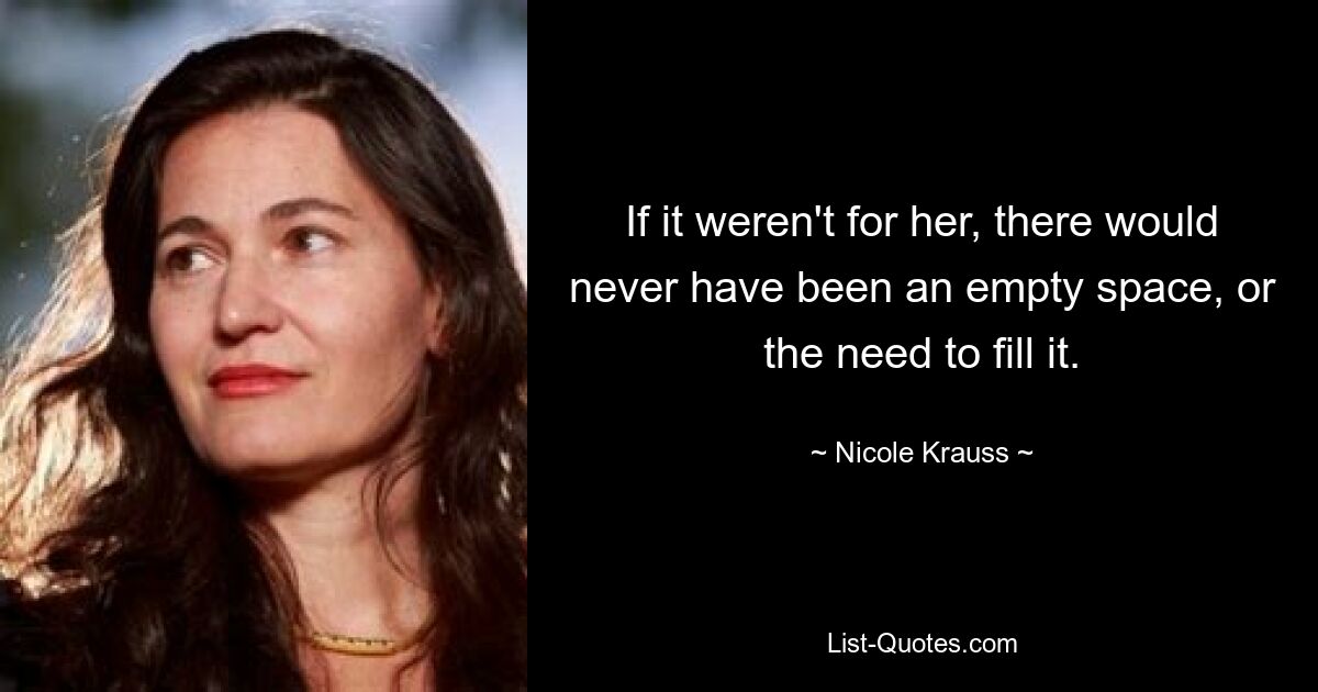 If it weren't for her, there would never have been an empty space, or the need to fill it. — © Nicole Krauss