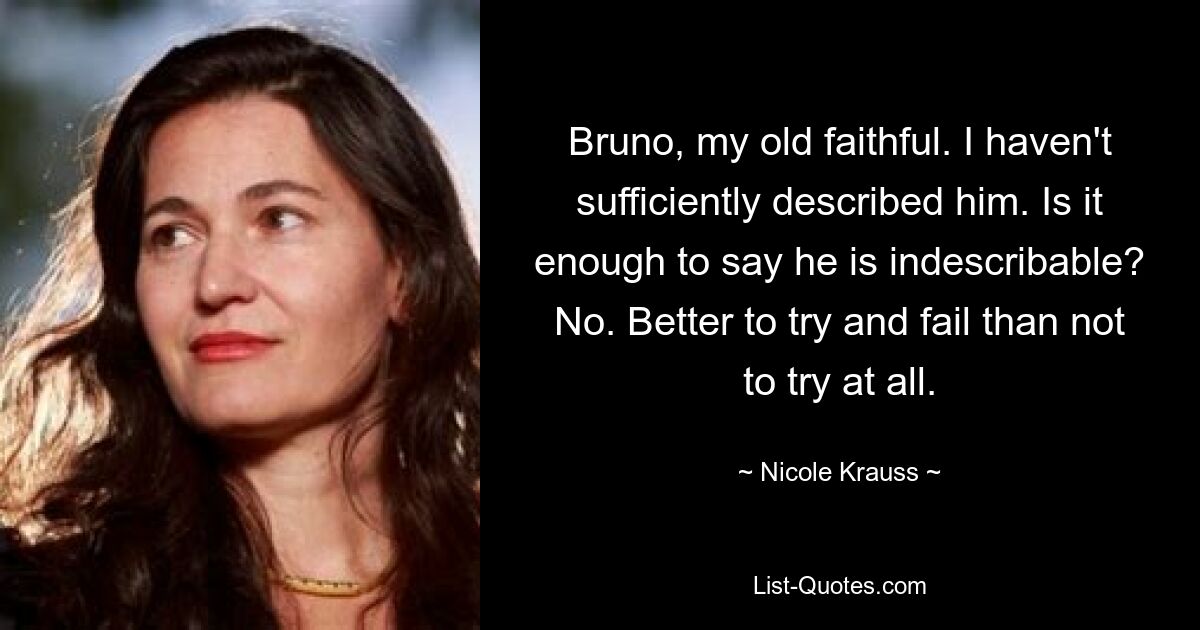 Bruno, my old faithful. I haven't sufficiently described him. Is it enough to say he is indescribable? No. Better to try and fail than not to try at all. — © Nicole Krauss