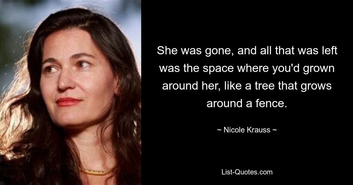 She was gone, and all that was left was the space where you'd grown around her, like a tree that grows around a fence. — © Nicole Krauss