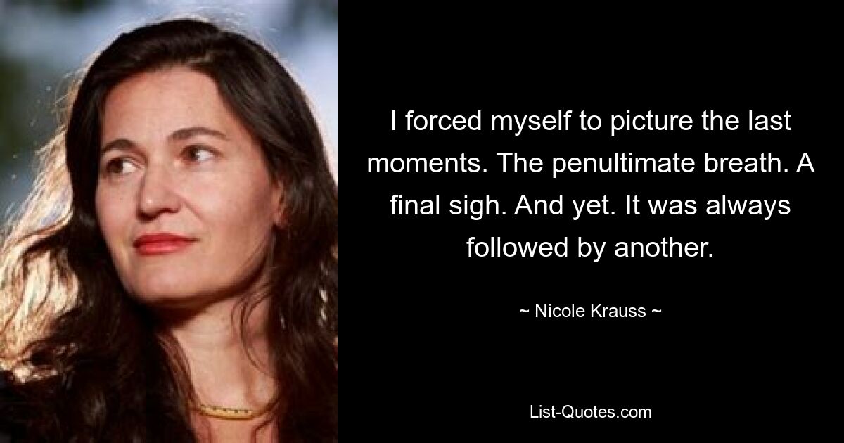 I forced myself to picture the last moments. The penultimate breath. A final sigh. And yet. It was always followed by another. — © Nicole Krauss