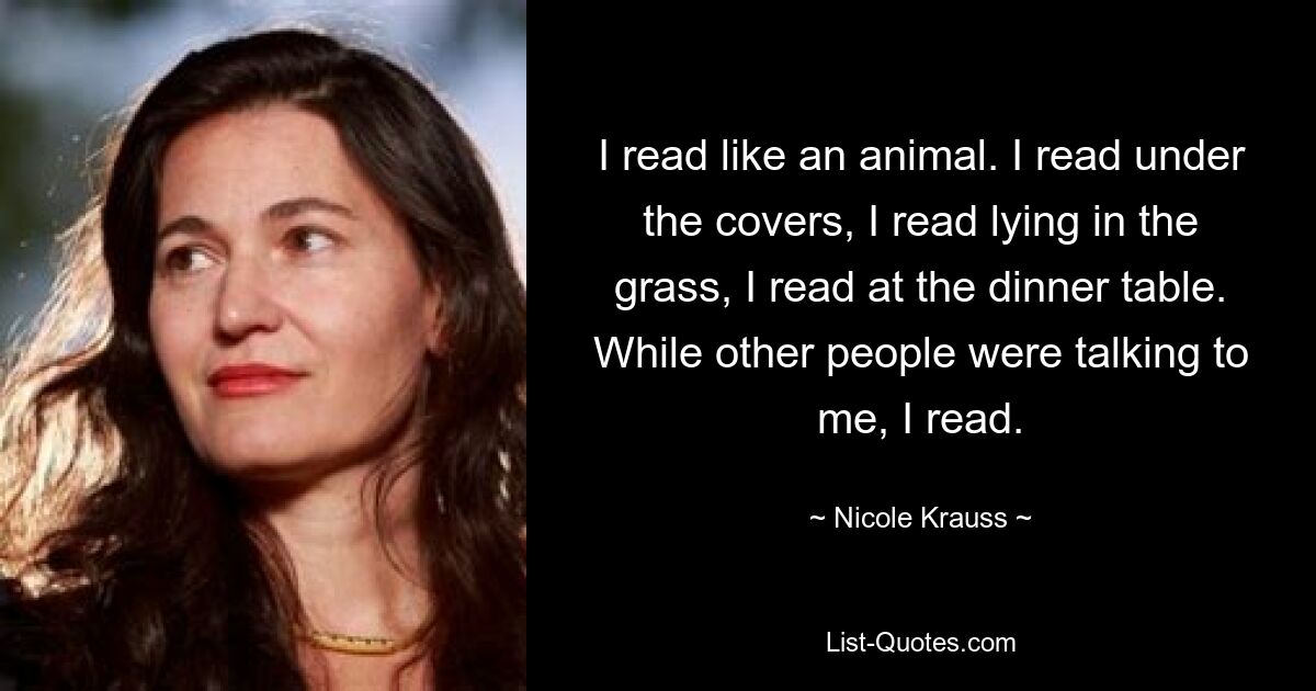 I read like an animal. I read under the covers, I read lying in the grass, I read at the dinner table. While other people were talking to me, I read. — © Nicole Krauss