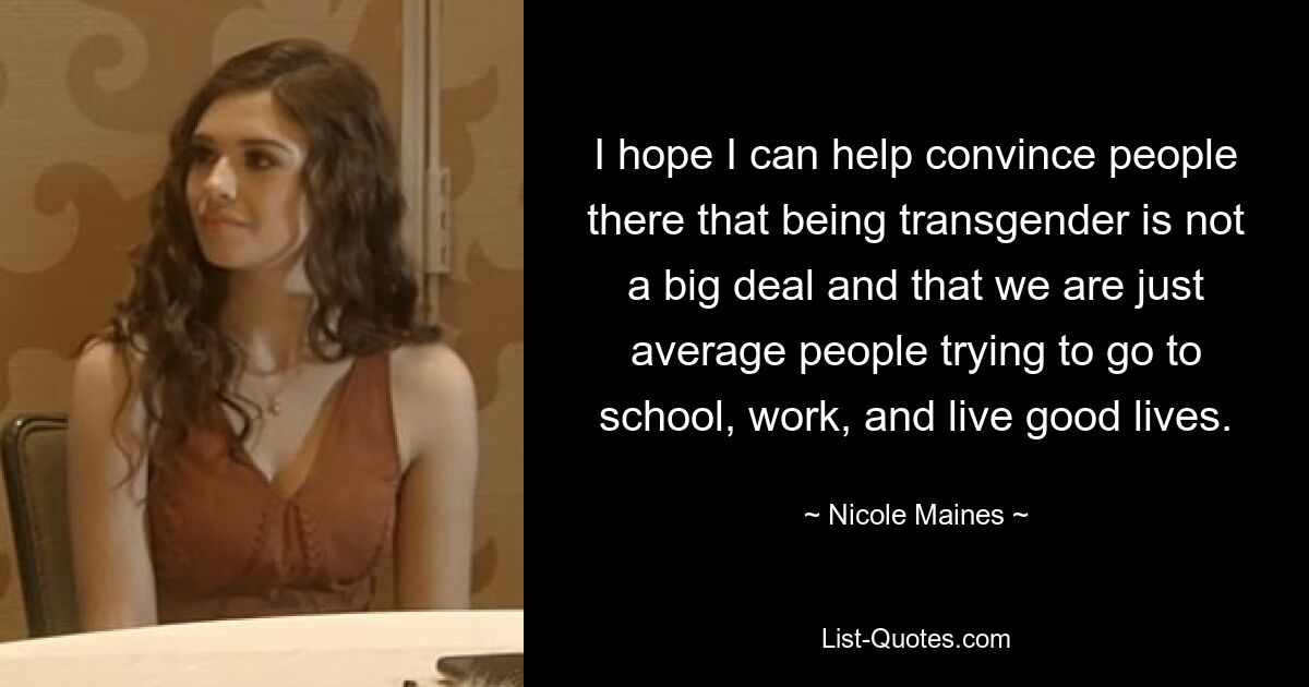 I hope I can help convince people there that being transgender is not a big deal and that we are just average people trying to go to school, work, and live good lives. — © Nicole Maines