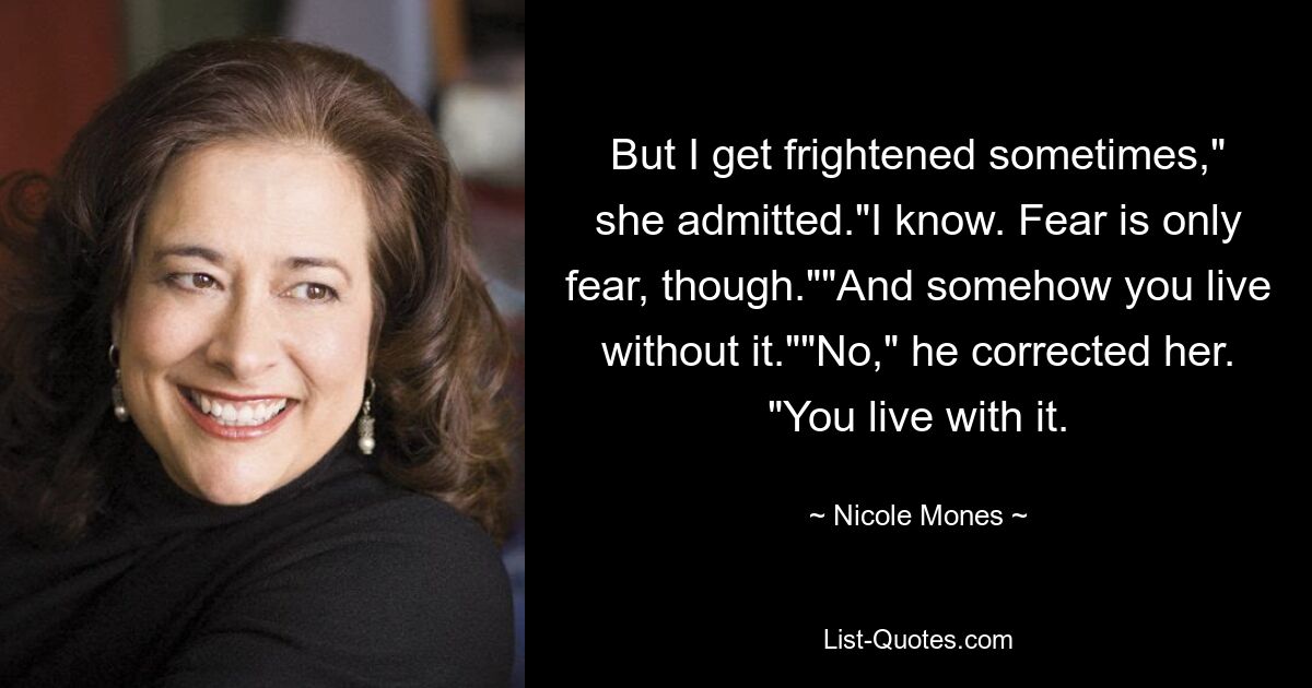 But I get frightened sometimes," she admitted."I know. Fear is only fear, though.""And somehow you live without it.""No," he corrected her. "You live with it. — © Nicole Mones