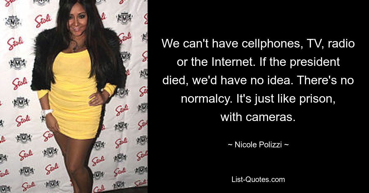 We can't have cellphones, TV, radio or the Internet. If the president died, we'd have no idea. There's no normalcy. It's just like prison, with cameras. — © Nicole Polizzi