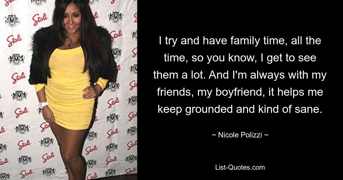 I try and have family time, all the time, so you know, I get to see them a lot. And I'm always with my friends, my boyfriend, it helps me keep grounded and kind of sane. — © Nicole Polizzi