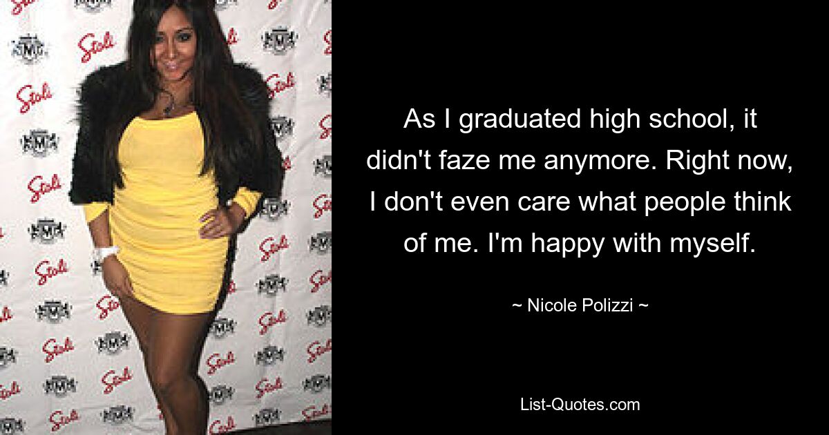 As I graduated high school, it didn't faze me anymore. Right now, I don't even care what people think of me. I'm happy with myself. — © Nicole Polizzi